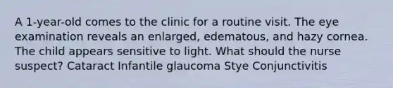 A 1-year-old comes to the clinic for a routine visit. The eye examination reveals an enlarged, edematous, and hazy cornea. The child appears sensitive to light. What should the nurse suspect? Cataract Infantile glaucoma Stye Conjunctivitis