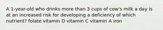 A 1-year-old who drinks <a href='https://www.questionai.com/knowledge/keWHlEPx42-more-than' class='anchor-knowledge'>more than</a> 3 cups of cow's milk a day is at an increased risk for developing a deficiency of which nutrient? folate vitamin D vitamin C vitamin A iron