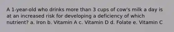 A 1-year-old who drinks more than 3 cups of cow's milk a day is at an increased risk for developing a deficiency of which nutrient? a. Iron b. Vitamin A c. Vitamin D d. Folate e. Vitamin C