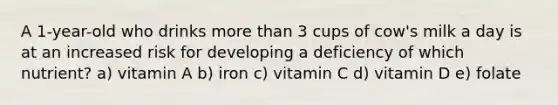 A 1-year-old who drinks more than 3 cups of cow's milk a day is at an increased risk for developing a deficiency of which nutrient? a) vitamin A b) iron c) vitamin C d) vitamin D e) folate