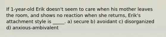 If 1-year-old Erik doesn't seem to care when his mother leaves the room, and shows no reaction when she returns, Erik's attachment style is _____. a) secure b) avoidant c) disorganized d) anxious-ambivalent