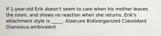 If 1-year-old Erik doesn't seem to care when his mother leaves the room, and shows no reaction when she returns, Erik's attachment style is _____. A)secure B)disorganized C)avoidant D)anxious-ambivalent