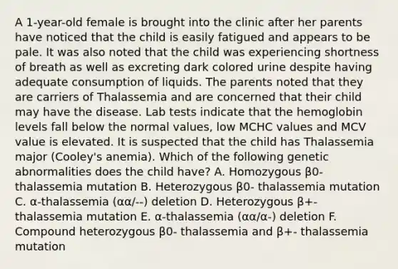 A 1-year-old female is brought into the clinic after her parents have noticed that the child is easily fatigued and appears to be pale. It was also noted that the child was experiencing shortness of breath as well as excreting dark colored urine despite having adequate consumption of liquids. The parents noted that they are carriers of Thalassemia and are concerned that their child may have the disease. Lab tests indicate that the hemoglobin levels fall below the normal values, low MCHC values and MCV value is elevated. It is suspected that the child has Thalassemia major (Cooley's anemia). Which of the following genetic abnormalities does the child have? A. Homozygous β0- thalassemia mutation B. Heterozygous β0- thalassemia mutation C. α-thalassemia (αα/--) deletion D. Heterozygous β+- thalassemia mutation E. α-thalassemia (αα/α-) deletion F. Compound heterozygous β0- thalassemia and β+- thalassemia mutation