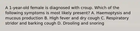 A 1-year-old female is diagnosed with croup. Which of the following symptoms is most likely present? A. Haemoptysis and mucous production B. High fever and dry cough C. Respiratory stridor and barking cough D. Drooling and snoring