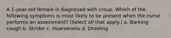 A 1-year-old female is diagnosed with croup. Which of the following symptoms is most likely to be present when the nurse performs an assessment? (Select all that apply.) a. Barking cough b. Stridor c. Hoarseness d. Drooling