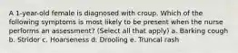 A 1-year-old female is diagnosed with croup. Which of the following symptoms is most likely to be present when the nurse performs an assessment? (Select all that apply) a. Barking cough b. Stridor c. Hoarseness d. Drooling e. Truncal rash