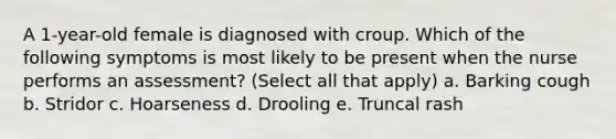 A 1-year-old female is diagnosed with croup. Which of the following symptoms is most likely to be present when the nurse performs an assessment? (Select all that apply) a. Barking cough b. Stridor c. Hoarseness d. Drooling e. Truncal rash