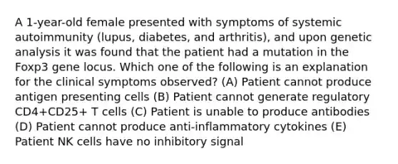 A 1-year-old female presented with symptoms of systemic autoimmunity (lupus, diabetes, and arthritis), and upon genetic analysis it was found that the patient had a mutation in the Foxp3 gene locus. Which one of the following is an explanation for the clinical symptoms observed? (A) Patient cannot produce antigen presenting cells (B) Patient cannot generate regulatory CD4+CD25+ T cells (C) Patient is unable to produce antibodies (D) Patient cannot produce anti-inflammatory cytokines (E) Patient NK cells have no inhibitory signal