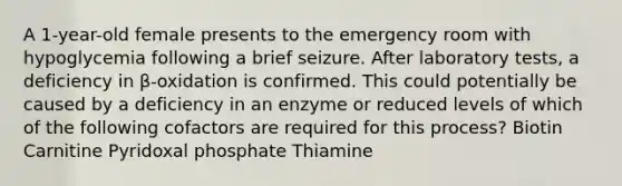 A 1-year-old female presents to the emergency room with hypoglycemia following a brief seizure. After laboratory tests, a deficiency in β-oxidation is confirmed. This could potentially be caused by a deficiency in an enzyme or reduced levels of which of the following cofactors are required for this process? Biotin Carnitine Pyridoxal phosphate Thiamine