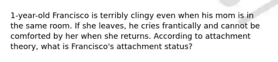 1-year-old Francisco is terribly clingy even when his mom is in the same room. If she leaves, he cries frantically and cannot be comforted by her when she returns. According to attachment theory, what is Francisco's attachment status?