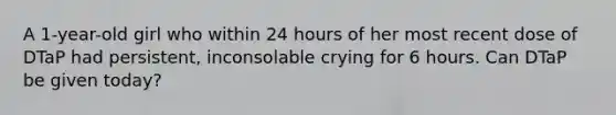 A 1-year-old girl who within 24 hours of her most recent dose of DTaP had persistent, inconsolable crying for 6 hours. Can DTaP be given today?