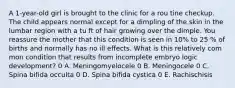 A 1-year-old girl is brought to the clinic for a rou tine checkup. The child appears normal except for a dimpling of the skin in the lumbar region with a tu ft of hair growing over the dimple. You reassure the mother that this condition is seen in 10% to 25 % of births and normally has no ill effects. What is this relatively com mon condition that results from incomplete embryo logic development? 0 A. Meningomyelocele 0 B. Meningocele 0 C. Spina bifida occulta 0 D. Spina bifida cystica 0 E. Rachischisis