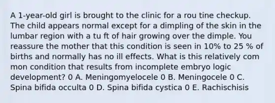 A 1-year-old girl is brought to the clinic for a rou tine checkup. The child appears normal except for a dimpling of the skin in the lumbar region with a tu ft of hair growing over the dimple. You reassure the mother that this condition is seen in 10% to 25 % of births and normally has no ill effects. What is this relatively com mon condition that results from incomplete embryo logic development? 0 A. Meningomyelocele 0 B. Meningocele 0 C. Spina bifida occulta 0 D. Spina bifida cystica 0 E. Rachischisis