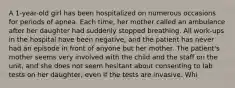 A 1-year-old girl has been hospitalized on numerous occasions for periods of apnea. Each time, her mother called an ambulance after her daughter had suddenly stopped breathing. All work-ups in the hospital have been negative, and the patient has never had an episode in front of anyone but her mother. The patient's mother seems very involved with the child and the staff on the unit, and she does not seem hesitant about consenting to lab tests on her daughter, even if the tests are invasive. Whi