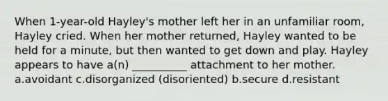 When 1-year-old Hayley's mother left her in an unfamiliar room, Hayley cried. When her mother returned, Hayley wanted to be held for a minute, but then wanted to get down and play. Hayley appears to have a(n) __________ attachment to her mother. a.avoidant c.disorganized (disoriented) b.secure d.resistant