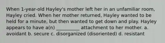 When 1-year-old Hayley's mother left her in an unfamiliar room, Hayley cried. When her mother returned, Hayley wanted to be held for a minute, but then wanted to get down and play. Hayley appears to have a(n) __________ attachment to her mother. a. avoidant b. secure c. disorganized (disoriented) d. resistant