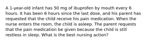 A 1-year-old infant has 50 mg of ibuprofen by mouth every 6 hours. It has been 6 hours since the last dose, and his parent has requested that the child receive his pain medication. When the nurse enters the room, the child is asleep. The parent requests that the pain medication be given because the child is still restless in sleep. What is the best nursing action?