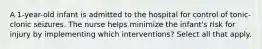 A 1-year-old infant is admitted to the hospital for control of tonic-clonic seizures. The nurse helps minimize the infant's risk for injury by implementing which interventions? Select all that apply.