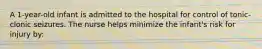 A 1-year-old infant is admitted to the hospital for control of tonic-clonic seizures. The nurse helps minimize the infant's risk for injury by: