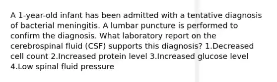 A 1-year-old infant has been admitted with a tentative diagnosis of bacterial meningitis. A lumbar puncture is performed to confirm the diagnosis. What laboratory report on the cerebrospinal fluid (CSF) supports this diagnosis? 1.Decreased cell count 2.Increased protein level 3.Increased glucose level 4.Low spinal fluid pressure