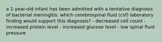 a 1-year-old infant has been admitted with a tentative diagnosis of bacterial meningitis. which cerebrospinal fluid (csf) laboratory finding would support this diagnosis? - decreased cell count - increased protein level - increased glucose level - low spinal fluid pressure