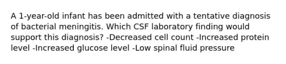 A 1-year-old infant has been admitted with a tentative diagnosis of bacterial meningitis. Which CSF laboratory finding would support this diagnosis? -Decreased cell count -Increased protein level -Increased glucose level -Low spinal fluid pressure