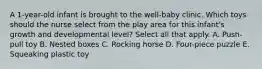 A 1-year-old infant is brought to the well-baby clinic. Which toys should the nurse select from the play area for this infant's growth and developmental level? Select all that apply. A. Push-pull toy B. Nested boxes C. Rocking horse D. Four-piece puzzle E. Squeaking plastic toy