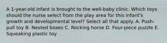 A 1-year-old infant is brought to the well-baby clinic. Which toys should the nurse select from the play area for this infant's growth and developmental level? Select all that apply. A. Push-pull toy B. Nested boxes C. Rocking horse D. Four-piece puzzle E. Squeaking plastic toy