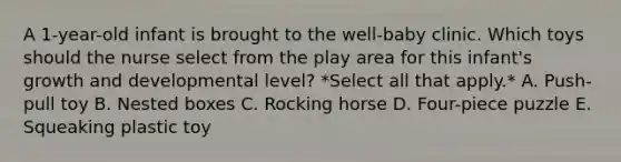 A 1-year-old infant is brought to the well-baby clinic. Which toys should the nurse select from the play area for this infant's growth and developmental level? *Select all that apply.* A. Push-pull toy B. Nested boxes C. Rocking horse D. Four-piece puzzle E. Squeaking plastic toy