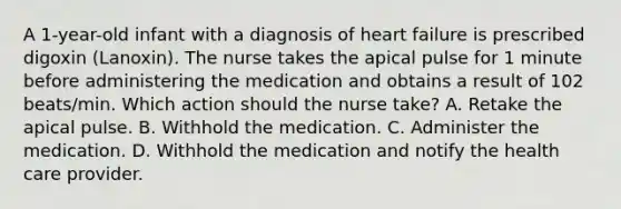 A 1-year-old infant with a diagnosis of heart failure is prescribed digoxin (Lanoxin). The nurse takes the apical pulse for 1 minute before administering the medication and obtains a result of 102 beats/min. Which action should the nurse take? A. Retake the apical pulse. B. Withhold the medication. C. Administer the medication. D. Withhold the medication and notify the health care provider.