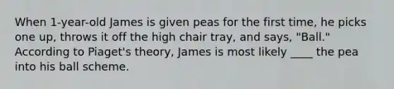 When 1-year-old James is given peas for the first time, he picks one up, throws it off the high chair tray, and says, "Ball." According to Piaget's theory, James is most likely ____ the pea into his ball scheme.