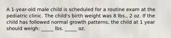 A 1-year-old male child is scheduled for a routine exam at the pediatric clinic. The child's birth weight was 8 lbs., 2 oz. If the child has followed normal growth patterns, the child at 1 year should weigh: _____ lbs. _____ oz.