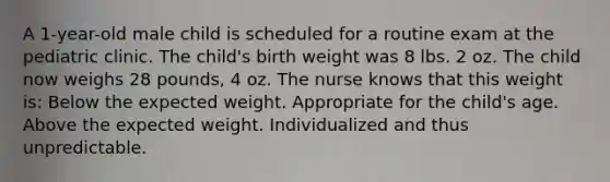 A 1-year-old male child is scheduled for a routine exam at the pediatric clinic. The child's birth weight was 8 lbs. 2 oz. The child now weighs 28 pounds, 4 oz. The nurse knows that this weight is: Below the expected weight. Appropriate for the child's age. Above the expected weight. Individualized and thus unpredictable.