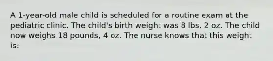 A 1-year-old male child is scheduled for a routine exam at the pediatric clinic. The child's birth weight was 8 lbs. 2 oz. The child now weighs 18 pounds, 4 oz. The nurse knows that this weight is: