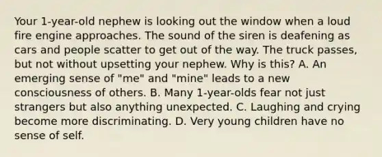 Your 1-year-old nephew is looking out the window when a loud fire engine approaches. The sound of the siren is deafening as cars and people scatter to get out of the way. The truck passes, but not without upsetting your nephew. Why is this? A. An emerging sense of "me" and "mine" leads to a new consciousness of others. B. Many 1-year-olds fear not just strangers but also anything unexpected. C. Laughing and crying become more discriminating. D. Very young children have no sense of self.