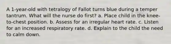 A 1-year-old with tetralogy of Fallot turns blue during a temper tantrum. What will the nurse do first? a. Place child in the knee-to-chest position. b. Assess for an irregular heart rate. c. Listen for an increased respiratory rate. d. Explain to the child the need to calm down.