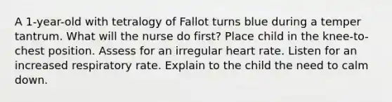 A 1-year-old with tetralogy of Fallot turns blue during a temper tantrum. What will the nurse do first? Place child in the knee-to-chest position. Assess for an irregular heart rate. Listen for an increased respiratory rate. Explain to the child the need to calm down.