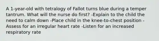 A 1-year-old with tetralogy of Fallot turns blue during a temper tantrum. What will the nurse do first? -Explain to the child the need to calm down -Place child in the knee-to-chest position -Assess for an irregular heart rate -Listen for an increased respiratory rate