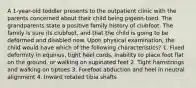 A 1-year-old toddler presents to the outpatient clinic with the parents concerned about their child being pigeon-toed. The grandparents state a positive family history of clubfoot. The family is sure its clubfoot, and that the child is going to be deformed and disabled now. Upon physical examination, the child would have which of the following characteristics? 1. Fixed deformity in equinus, tight heel cords, inability to place foot flat on the ground, or walking on supinated feet 2. Tight hamstrings and walking on tiptoes 3. Forefoot abduction and heel in neutral alignment 4. Inward rotated tibia shafts