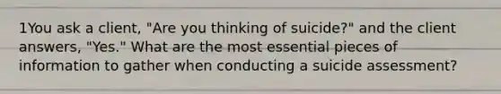 1You ask a client, "Are you thinking of suicide?" and the client answers, "Yes." What are the most essential pieces of information to gather when conducting a suicide assessment?