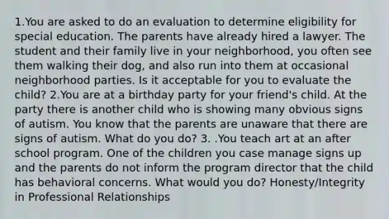 1.You are asked to do an evaluation to determine eligibility for special education. The parents have already hired a lawyer. The student and their family live in your neighborhood, you often see them walking their dog, and also run into them at occasional neighborhood parties. Is it acceptable for you to evaluate the child? 2.You are at a birthday party for your friend's child. At the party there is another child who is showing many obvious signs of autism. You know that the parents are unaware that there are signs of autism. What do you do? 3. .You teach art at an after school program. One of the children you case manage signs up and the parents do not inform the program director that the child has behavioral concerns. What would you do? Honesty/Integrity in Professional Relationships