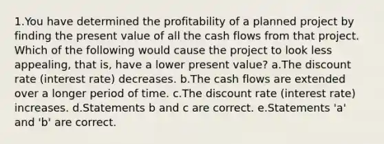 1.You have determined the profitability of a planned project by finding the present value of all the cash flows from that project. Which of the following would cause the project to look less appealing, that is, have a lower present value? a.The discount rate (interest rate) decreases. b.The cash flows are extended over a longer period of time. c.The discount rate (interest rate) increases. d.Statements b and c are correct. e.Statements 'a' and 'b' are correct.