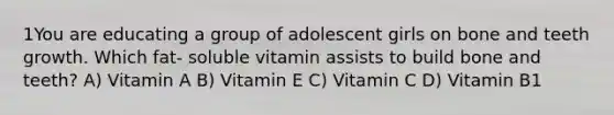 1You are educating a group of adolescent girls on bone and teeth growth. Which fat- soluble vitamin assists to build bone and teeth? A) Vitamin A B) Vitamin E C) Vitamin C D) Vitamin B1