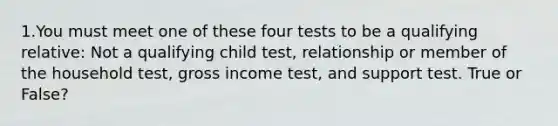 1.You must meet one of these four tests to be a qualifying relative: Not a qualifying child test, relationship or member of the household test, gross income test, and support test. True or False?