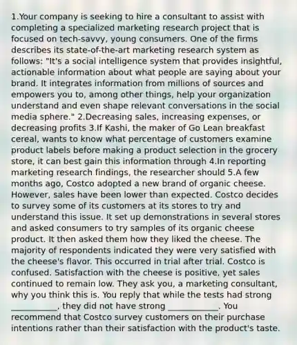 1.Your company is seeking to hire a consultant to assist with completing a specialized marketing research project that is focused on tech-savvy, young consumers. One of the firms describes its state-of-the-art marketing research system as follows: "It's a social intelligence system that provides insightful, actionable information about what people are saying about your brand. It integrates information from millions of sources and empowers you to, among other things, help your organization understand and even shape relevant conversations in the social media sphere." 2.Decreasing sales, increasing expenses, or decreasing profits 3.If Kashi, the maker of Go Lean breakfast cereal, wants to know what percentage of customers examine product labels before making a product selection in the grocery store, it can best gain this information through 4.In reporting marketing research findings, the researcher should 5.A few months ago, Costco adopted a new brand of organic cheese. However, sales have been lower than expected. Costco decides to survey some of its customers at its stores to try and understand this issue. It set up demonstrations in several stores and asked consumers to try samples of its organic cheese product. It then asked them how they liked the cheese. The majority of respondents indicated they were very satisfied with the cheese's flavor. This occurred in trial after trial. Costco is confused. Satisfaction with the cheese is positive, yet sales continued to remain low. They ask you, a marketing consultant, why you think this is. You reply that while the tests had strong ___________, they did not have strong ____________. You recommend that Costco survey customers on their purchase intentions rather than their satisfaction with the product's taste.