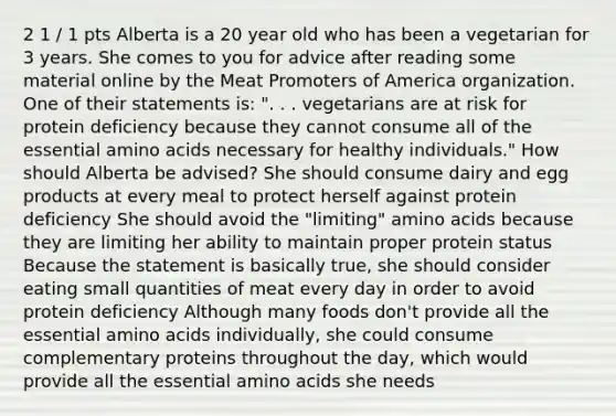 2 1 / 1 pts Alberta is a 20 year old who has been a vegetarian for 3 years. She comes to you for advice after reading some material online by the Meat Promoters of America organization. One of their statements is: ". . . vegetarians are at risk for protein deficiency because they cannot consume all of the essential amino acids necessary for healthy individuals." How should Alberta be advised? She should consume dairy and egg products at every meal to protect herself against protein deficiency She should avoid the "limiting" amino acids because they are limiting her ability to maintain proper protein status Because the statement is basically true, she should consider eating small quantities of meat every day in order to avoid protein deficiency Although many foods don't provide all the essential amino acids individually, she could consume complementary proteins throughout the day, which would provide all the essential amino acids she needs