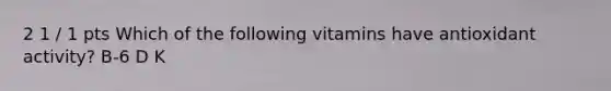 2 1 / 1 pts Which of the following vitamins have antioxidant activity? B-6 D K