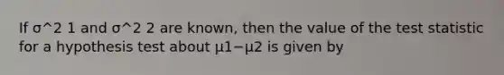 If σ^2 1 and σ^2 2 are known, then the value of the test statistic for a hypothesis test about μ1−μ2 is given by