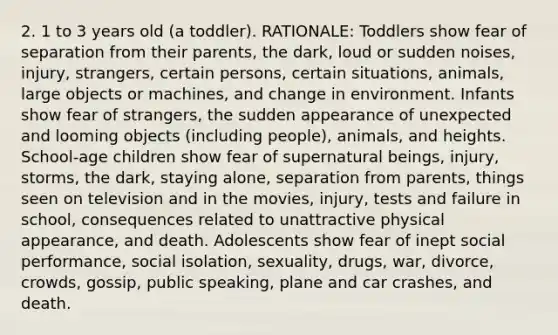 2. 1 to 3 years old (a toddler). RATIONALE: Toddlers show fear of separation from their parents, the dark, loud or sudden noises, injury, strangers, certain persons, certain situations, animals, large objects or machines, and change in environment. Infants show fear of strangers, the sudden appearance of unexpected and looming objects (including people), animals, and heights. School-age children show fear of supernatural beings, injury, storms, the dark, staying alone, separation from parents, things seen on television and in the movies, injury, tests and failure in school, consequences related to unattractive physical appearance, and death. Adolescents show fear of inept social performance, social isolation, sexuality, drugs, war, divorce, crowds, gossip, public speaking, plane and car crashes, and death.