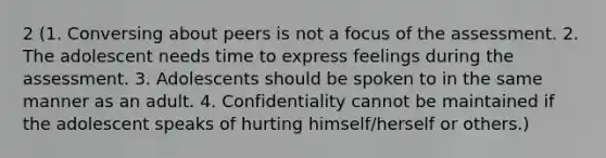 2 (1. Conversing about peers is not a focus of the assessment. 2. The adolescent needs time to express feelings during the assessment. 3. Adolescents should be spoken to in the same manner as an adult. 4. Confidentiality cannot be maintained if the adolescent speaks of hurting himself/herself or others.)